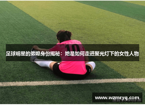 足球明星的弟媳身份揭秘：她是如何走进聚光灯下的女性人物