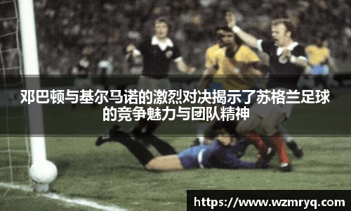 MKsports邓巴顿与基尔马诺的激烈对决揭示了苏格兰足球的竞争魅力与团队精神